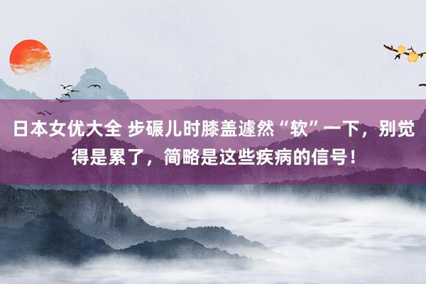 日本女优大全 步碾儿时膝盖遽然“软”一下，别觉得是累了，简略是这些疾病的信号！