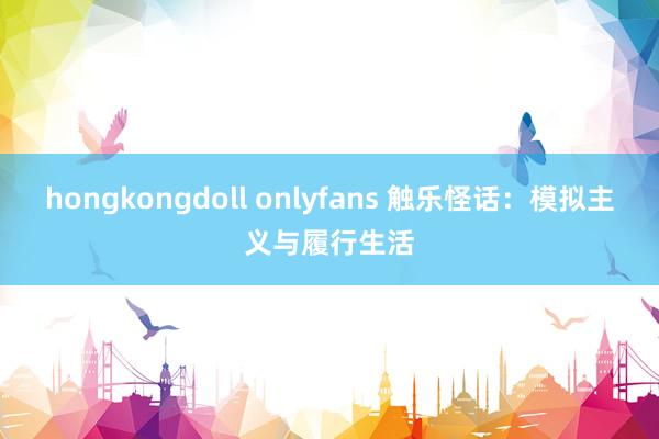 hongkongdoll onlyfans 触乐怪话：模拟主义与履行生活