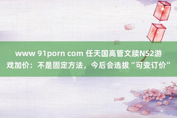 www 91porn com 任天国高管文牍NS2游戏加价：