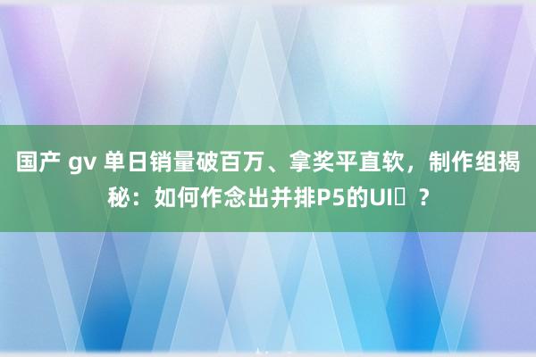 国产 gv 单日销量破百万、拿奖平直软，制作组揭秘：如何作念出并排P5的UI‌？