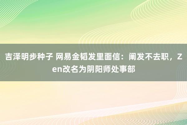 吉泽明步种子 网易金韬发里面信：阐发不去职，Zen改名为阴阳