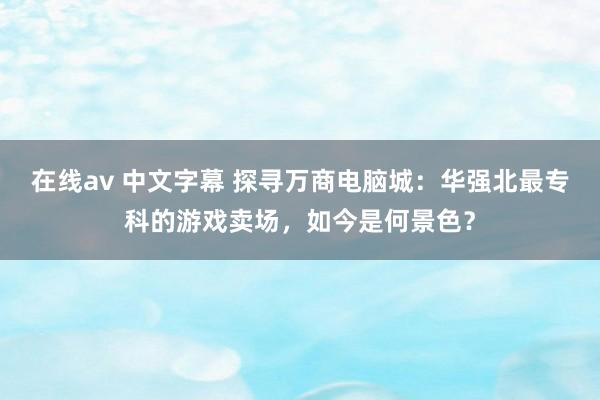 在线av 中文字幕 探寻万商电脑城：华强北最专科的游戏卖场，