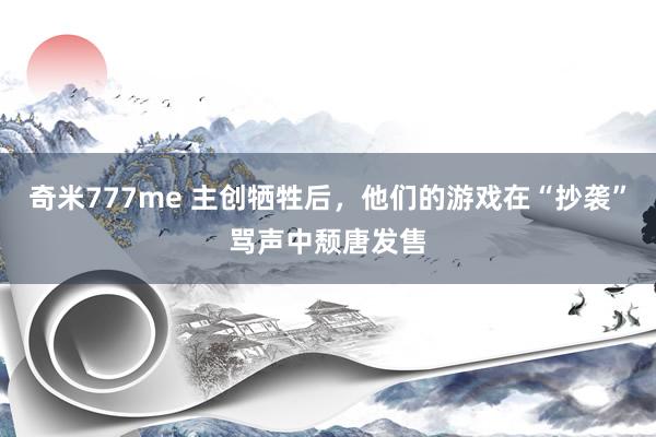奇米777me 主创牺牲后，他们的游戏在“抄袭”骂声中颓唐发