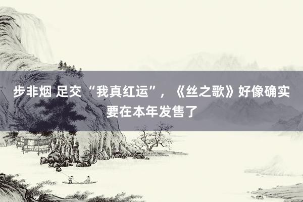 步非烟 足交 “我真红运”，《丝之歌》好像确实要在本年发售了