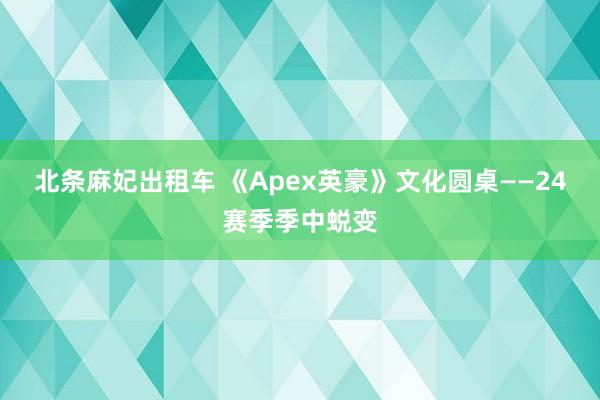 北条麻妃出租车 《Apex英豪》文化圆桌——24赛季季中蜕变