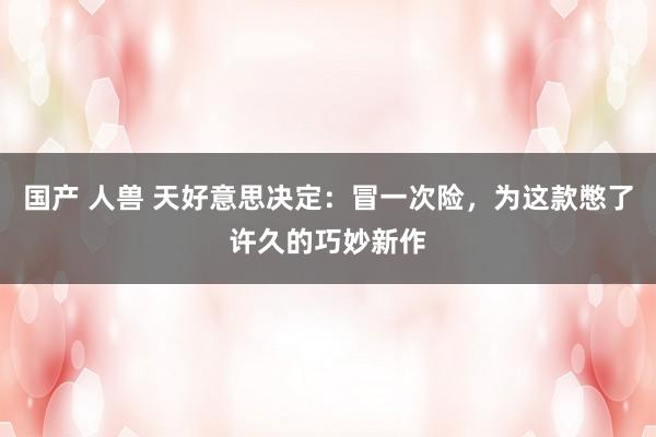 国产 人兽 天好意思决定：冒一次险，为这款憋了许久的巧妙新作